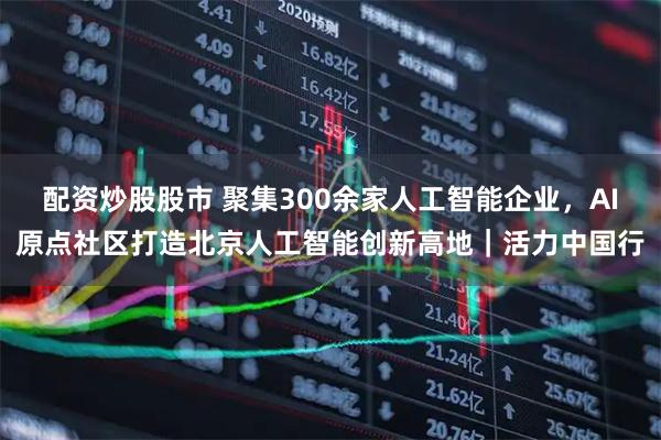 配资炒股股市 聚集300余家人工智能企业，AI原点社区打造北京人工智能创新高地｜活力中国行