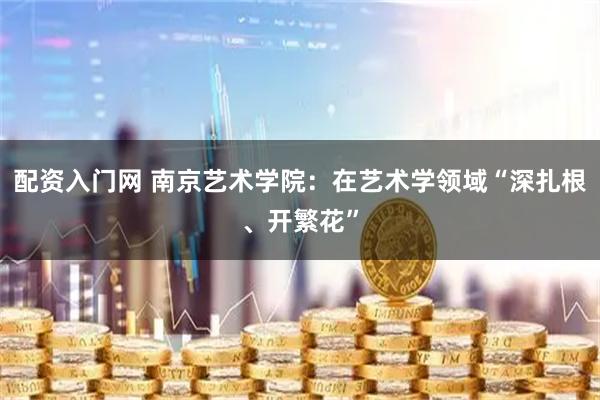 配资入门网 南京艺术学院：在艺术学领域“深扎根、开繁花”