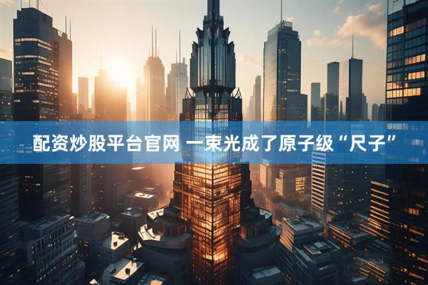 配资炒股平台官网 一束光成了原子级“尺子”