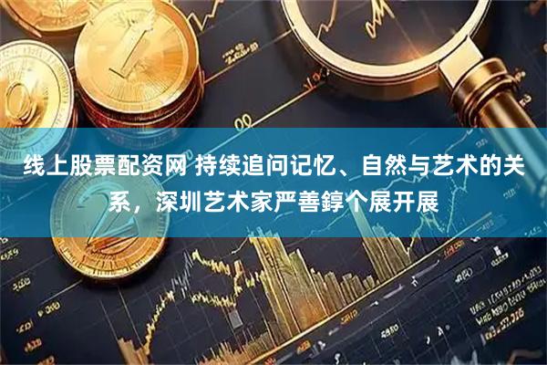 线上股票配资网 持续追问记忆、自然与艺术的关系，深圳艺术家严善錞个展开展