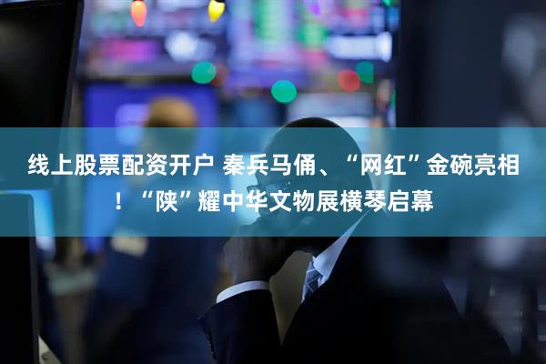 线上股票配资开户 秦兵马俑、“网红”金碗亮相！“陕”耀中华文物展横琴启幕